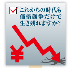 これからの時代も価格競争だけで生き残れますか？
